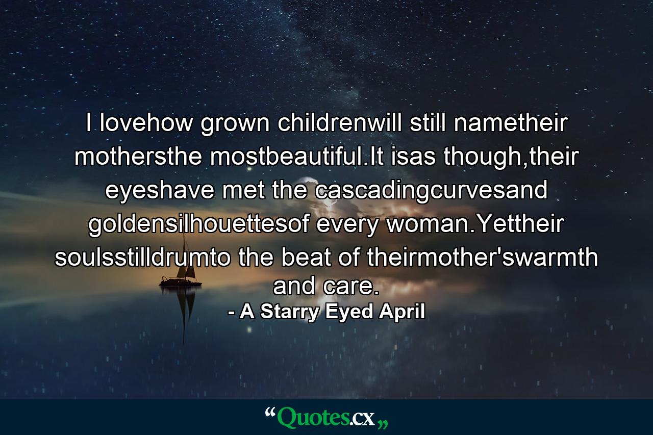 I lovehow grown childrenwill still nametheir mothersthe mostbeautiful.It isas though,their eyeshave met the cascadingcurvesand goldensilhouettesof every woman.Yettheir soulsstilldrumto the beat  of theirmother'swarmth and care. - Quote by A Starry Eyed April