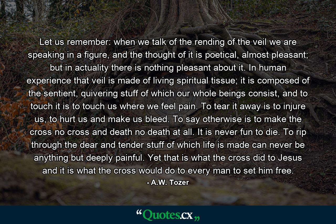 Let us remember: when we talk of the rending of the veil we are speaking in a figure, and the thought of it is poetical, almost pleasant; but in actuality there is nothing pleasant about it. In human experience that veil is made of living spiritual tissue; it is composed of the sentient, quivering stuff of which our whole beings consist, and to touch it is to touch us where we feel pain. To tear it away is to injure us, to hurt us and make us bleed. To say otherwise is to make the cross no cross and death no death at all. It is never fun to die. To rip through the dear and tender stuff of which life is made can never be anything but deeply painful. Yet that is what the cross did to Jesus and it is what the cross would do to every man to set him free. - Quote by A.W. Tozer