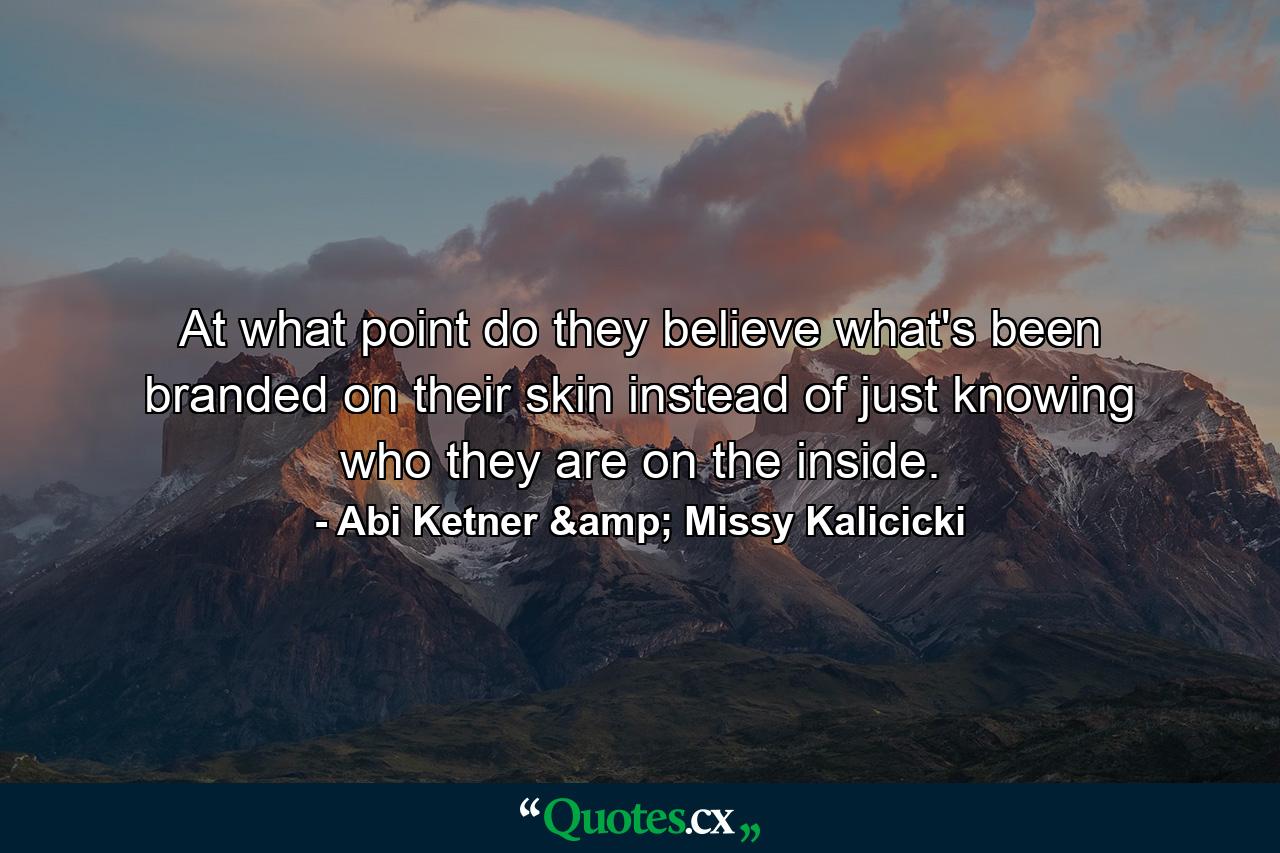 At what point do they believe what's been branded on their skin instead of just knowing who they are on the inside. - Quote by Abi Ketner & Missy Kalicicki