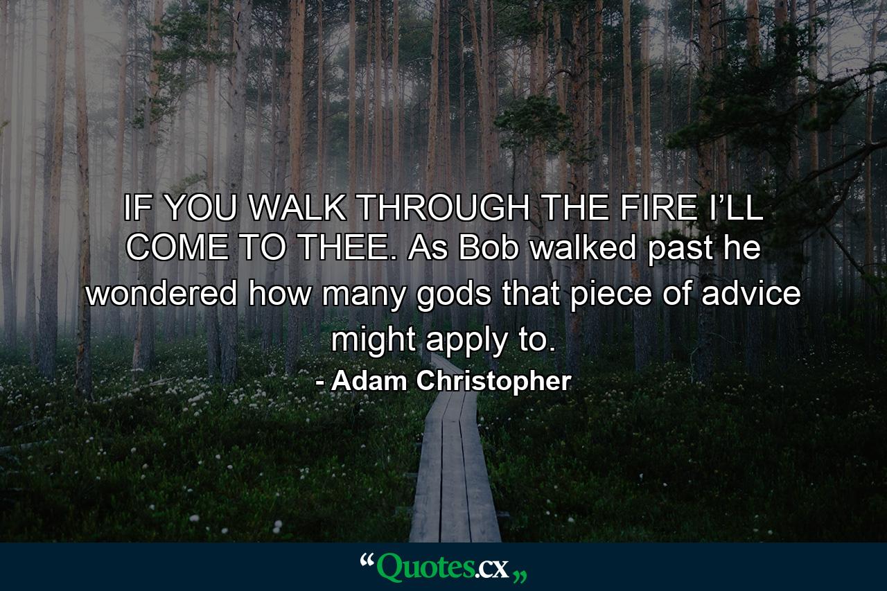 IF YOU WALK THROUGH THE FIRE I’LL COME TO THEE. As Bob walked past he wondered how many gods that piece of advice might apply to. - Quote by Adam Christopher