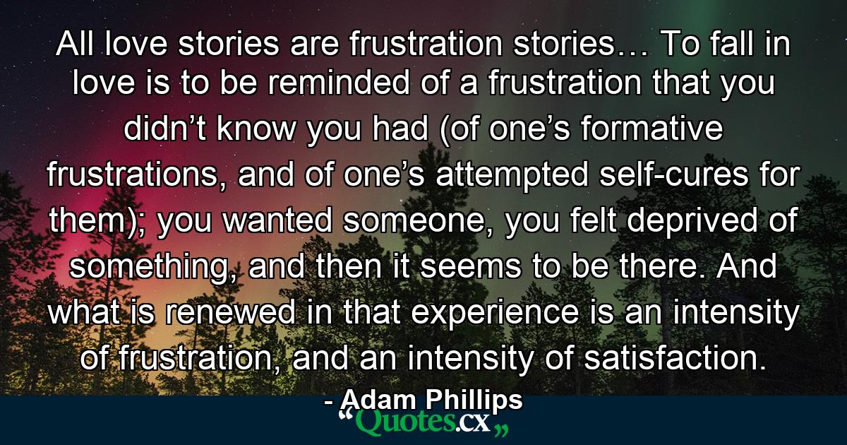 All love stories are frustration stories… To fall in love is to be reminded of a frustration that you didn’t know you had (of one’s formative frustrations, and of one’s attempted self-cures for them); you wanted someone, you felt deprived of something, and then it seems to be there. And what is renewed in that experience is an intensity of frustration, and an intensity of satisfaction. - Quote by Adam Phillips