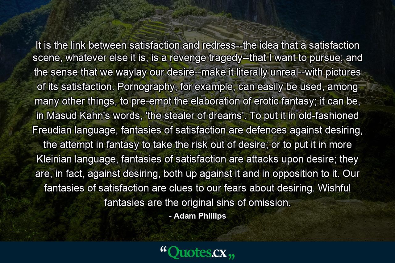 It is the link between satisfaction and redress--the idea that a satisfaction scene, whatever else it is, is a revenge tragedy--that I want to pursue; and the sense that we waylay our desire--make it literally unreal--with pictures of its satisfaction. Pornography, for example, can easily be used, among many other things, to pre-empt the elaboration of erotic fantasy; it can be, in Masud Kahn's words, 'the stealer of dreams'. To put it in old-fashioned Freudian language, fantasies of satisfaction are defences against desiring, the attempt in fantasy to take the risk out of desire; or to put it in more Kleinian language, fantasies of satisfaction are attacks upon desire; they are, in fact, against desiring, both up against it and in opposition to it. Our fantasies of satisfaction are clues to our fears about desiring. Wishful fantasies are the original sins of omission. - Quote by Adam Phillips