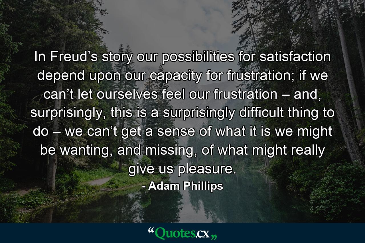 In Freud’s story our possibilities for satisfaction depend upon our capacity for frustration; if we can’t let ourselves feel our frustration – and, surprisingly, this is a surprisingly difficult thing to do – we can’t get a sense of what it is we might be wanting, and missing, of what might really give us pleasure. - Quote by Adam Phillips