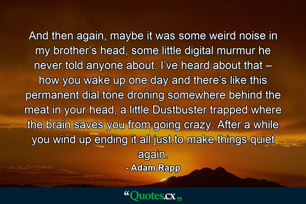 And then again, maybe it was some weird noise in my brother’s head, some little digital murmur he never told anyone about. I’ve heard about that – how you wake up one day and there’s like this permanent dial tone droning somewhere behind the meat in your head, a little Dustbuster trapped where the brain saves you from going crazy. After a while you wind up ending it all just to make things quiet again. - Quote by Adam Rapp