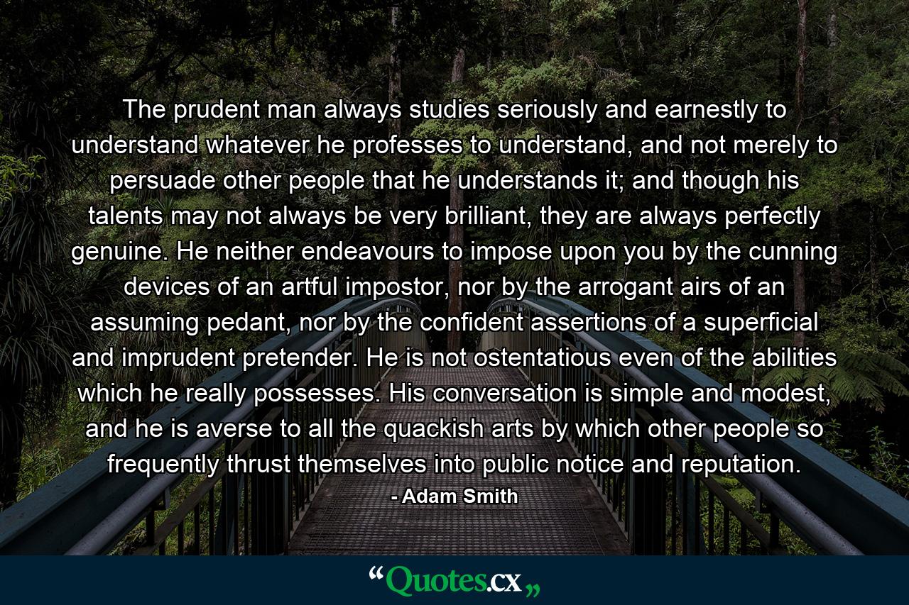 The prudent man always studies seriously and earnestly to understand whatever he professes to understand, and not merely to persuade other people that he understands it; and though his talents may not always be very brilliant, they are always perfectly genuine. He neither endeavours to impose upon you by the cunning devices of an artful impostor, nor by the arrogant airs of an assuming pedant, nor by the confident assertions of a superficial and imprudent pretender. He is not ostentatious even of the abilities which he really possesses. His conversation is simple and modest, and he is averse to all the quackish arts by which other people so frequently thrust themselves into public notice and reputation. - Quote by Adam Smith