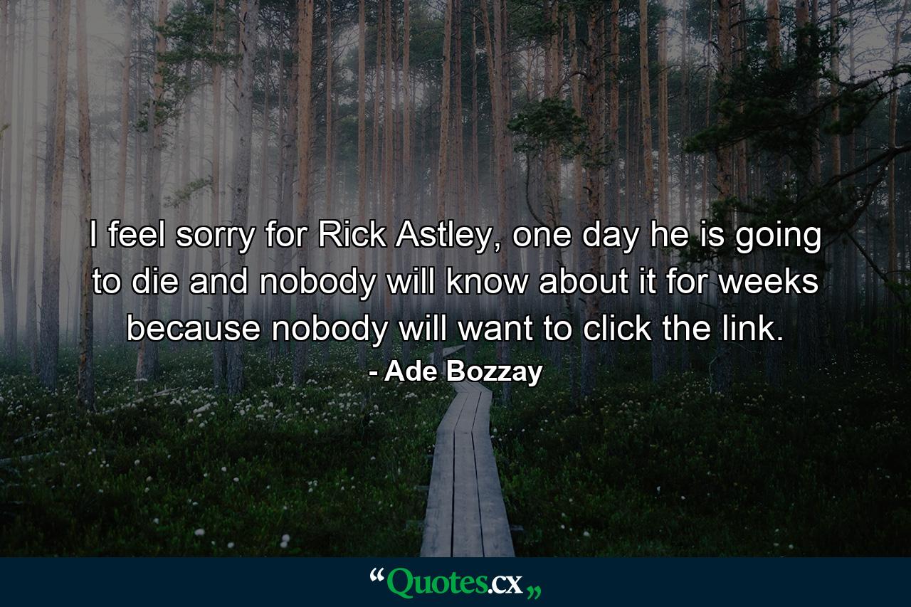 I feel sorry for Rick Astley, one day he is going to die and nobody will know about it for weeks because nobody will want to click the link. - Quote by Ade Bozzay