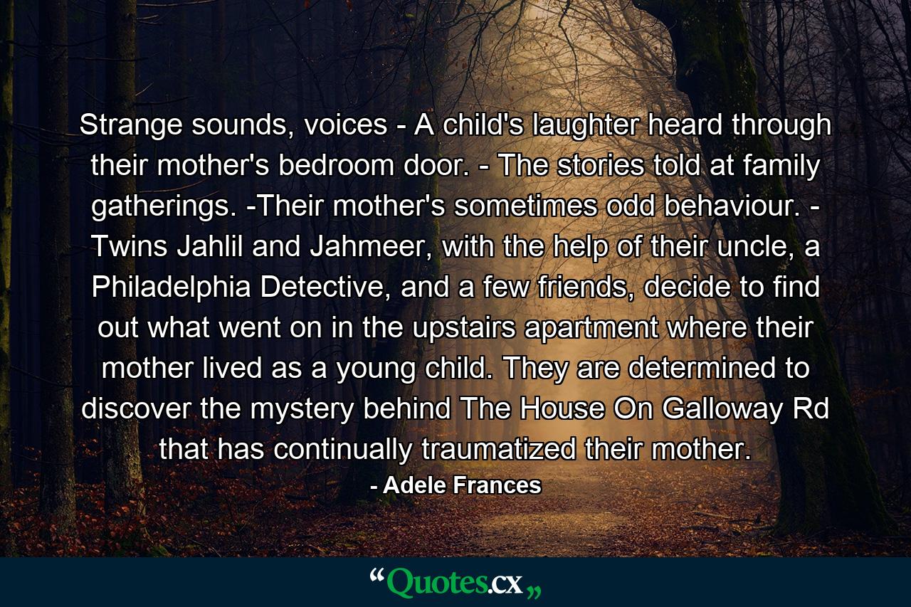 Strange sounds, voices - A child's laughter heard through their mother's bedroom door. - The stories told at family gatherings. -Their mother's sometimes odd behaviour. - Twins Jahlil and Jahmeer, with the help of their uncle, a Philadelphia Detective, and a few friends, decide to find out what went on in the upstairs apartment where their mother lived as a young child. They are determined to discover the mystery behind The House On Galloway Rd that has continually traumatized their mother. - Quote by Adele Frances