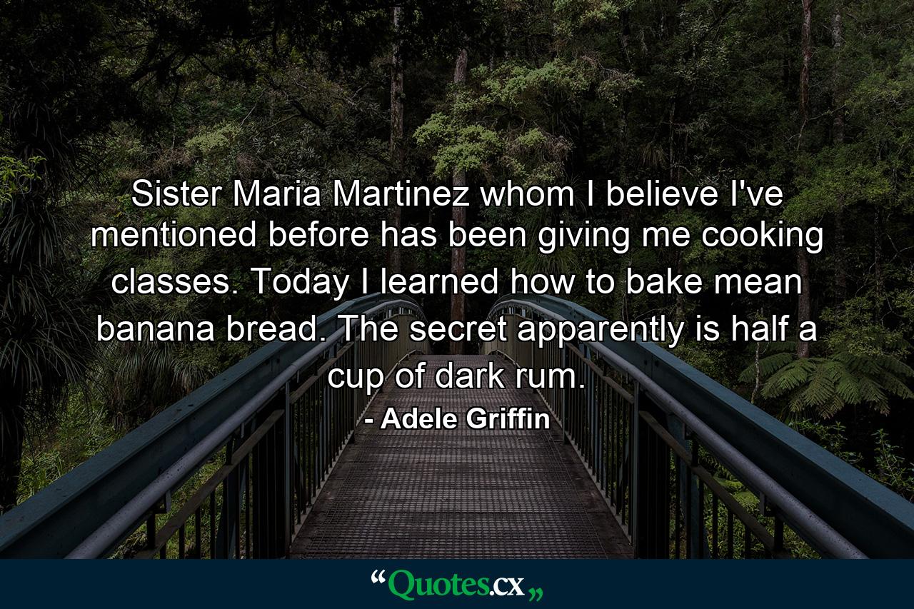 Sister Maria Martinez whom I believe I've mentioned before has been giving me cooking classes. Today I learned how to bake mean banana bread. The secret apparently is half a cup of dark rum. - Quote by Adele Griffin