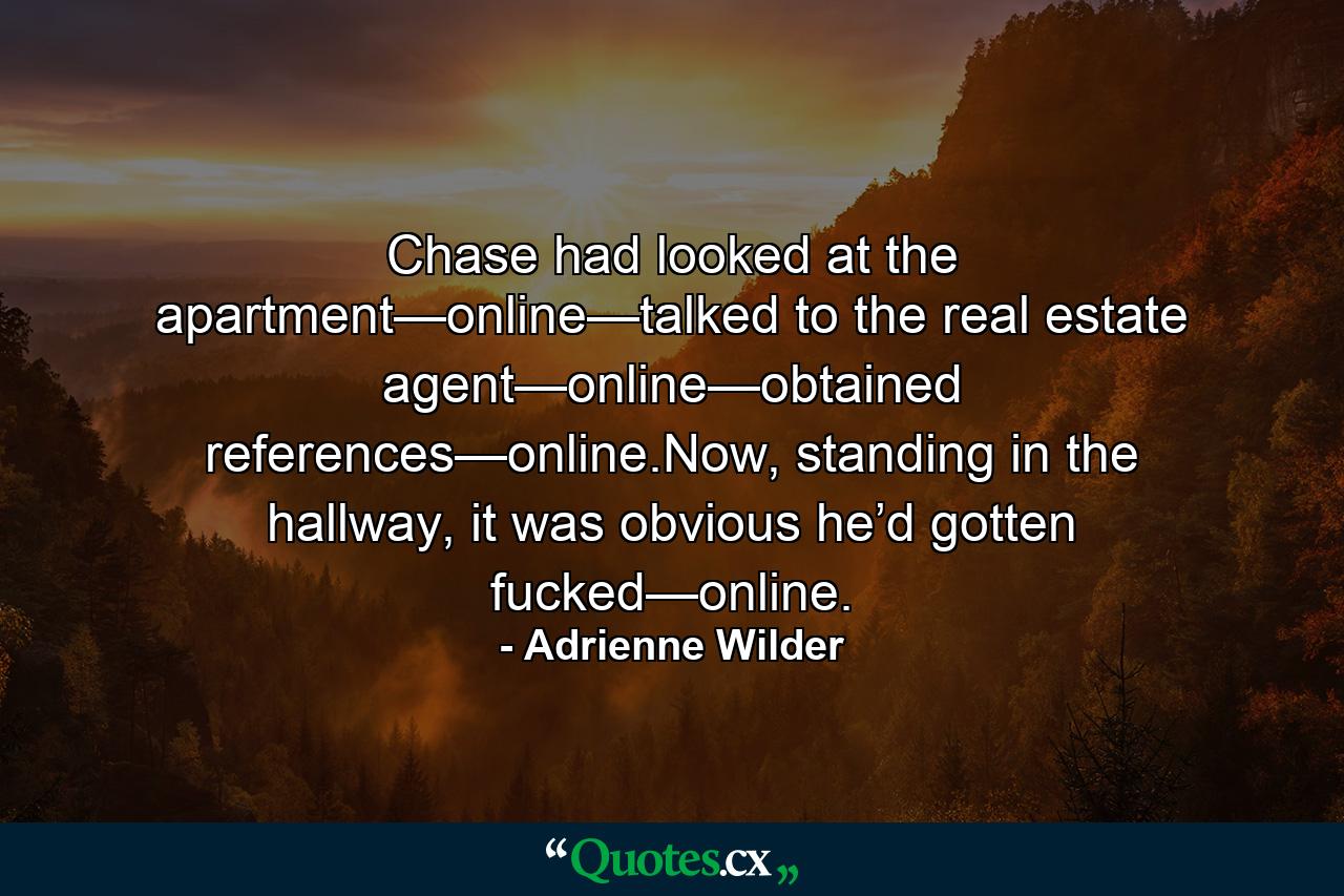 Chase had looked at the apartment—online—talked to the real estate agent—online—obtained references—online.Now, standing in the hallway, it was obvious he’d gotten fucked—online. - Quote by Adrienne Wilder