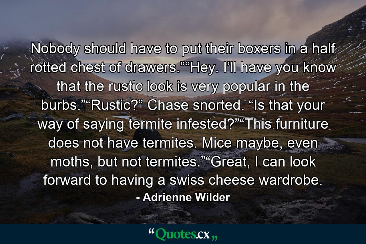 Nobody should have to put their boxers in a half rotted chest of drawers.”“Hey. I’ll have you know that the rustic look is very popular in the burbs.”“Rustic?” Chase snorted. “Is that your way of saying termite infested?”“This furniture does not have termites. Mice maybe, even moths, but not termites.”“Great, I can look forward to having a swiss cheese wardrobe. - Quote by Adrienne Wilder