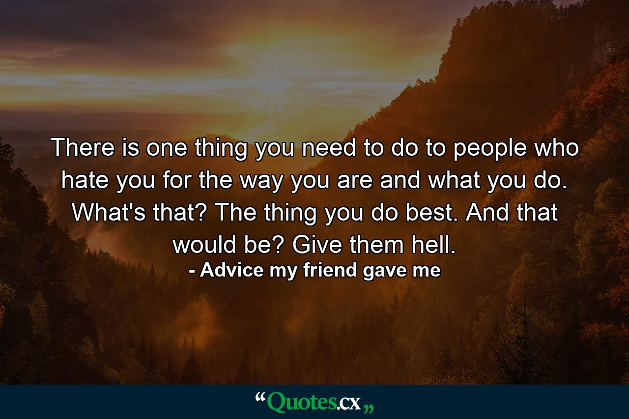 There is one thing you need to do to people who hate you for the way you are and what you do. What's that? The thing you do best. And that would be? Give them hell. - Quote by Advice my friend gave me