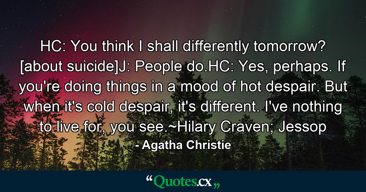 HC: You think I shall differently tomorrow? [about suicide]J: People do.HC: Yes, perhaps. If you're doing things in a mood of hot despair. But when it's cold despair, it's different. I've nothing to live for, you see.~Hilary Craven; Jessop - Quote by Agatha Christie