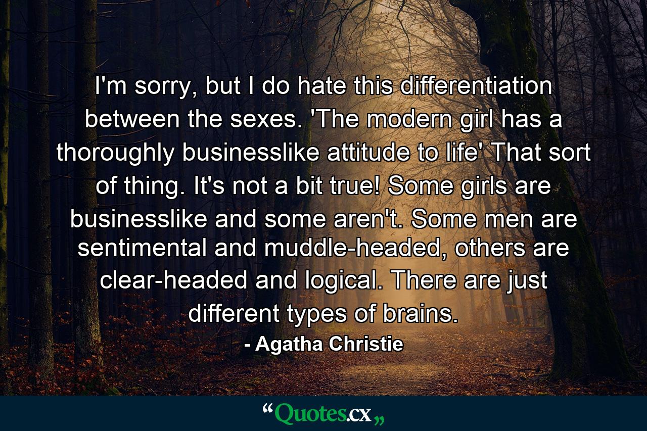 I'm sorry, but I do hate this differentiation between the sexes. 'The modern girl has a thoroughly businesslike attitude to life' That sort of thing. It's not a bit true! Some girls are businesslike and some aren't. Some men are sentimental and muddle-headed, others are clear-headed and logical. There are just different types of brains. - Quote by Agatha Christie