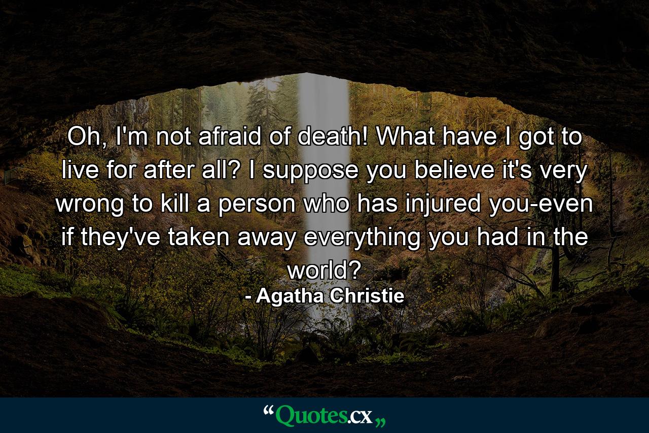 Oh, I'm not afraid of death! What have I got to live for after all? I suppose you believe it's very wrong to kill a person who has injured you-even if they've taken away everything you had in the world? - Quote by Agatha Christie