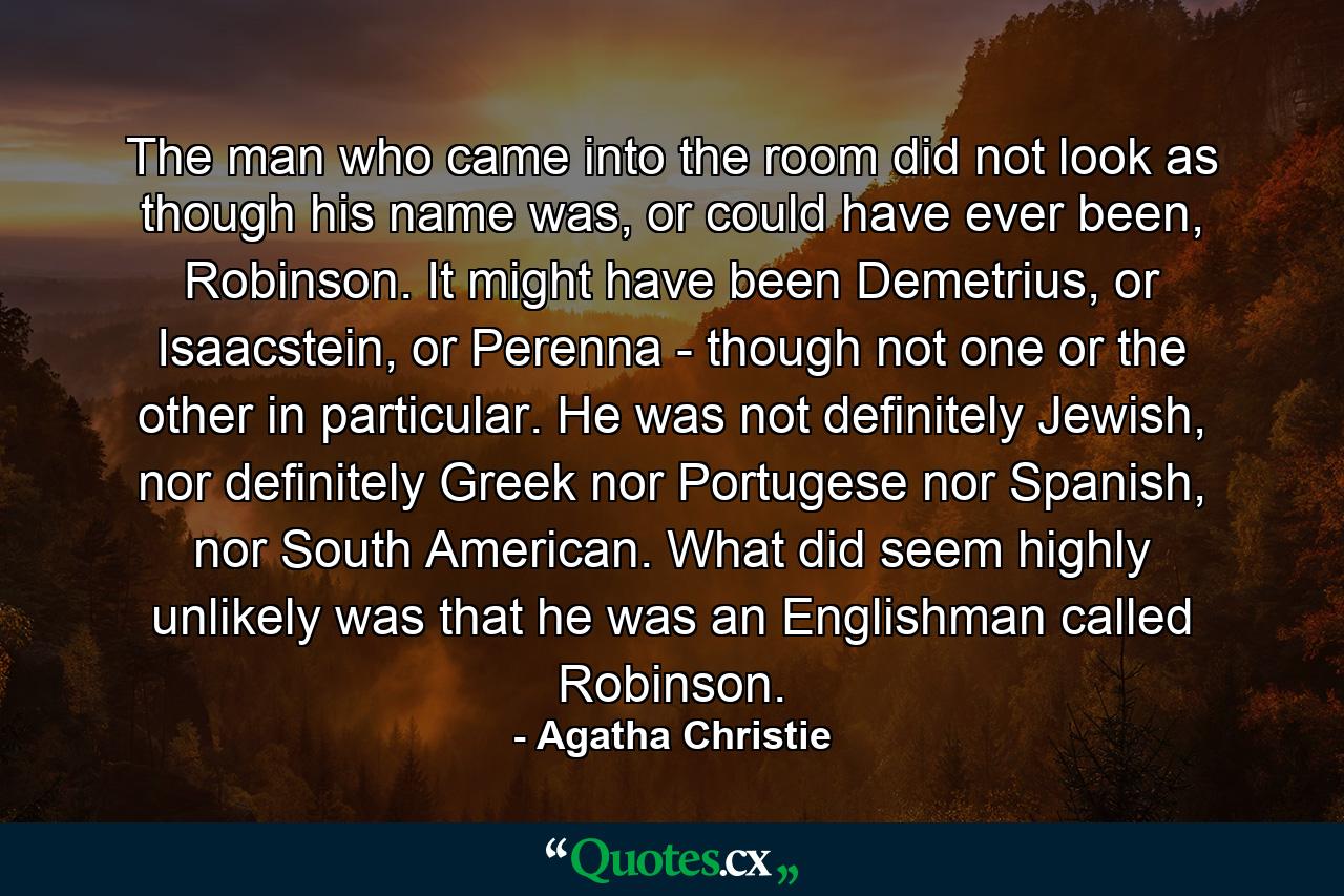 The man who came into the room did not look as though his name was, or could have ever been, Robinson. It might have been Demetrius, or Isaacstein, or Perenna - though not one or the other in particular. He was not definitely Jewish, nor definitely Greek nor Portugese nor Spanish, nor South American. What did seem highly unlikely was that he was an Englishman called Robinson. - Quote by Agatha Christie