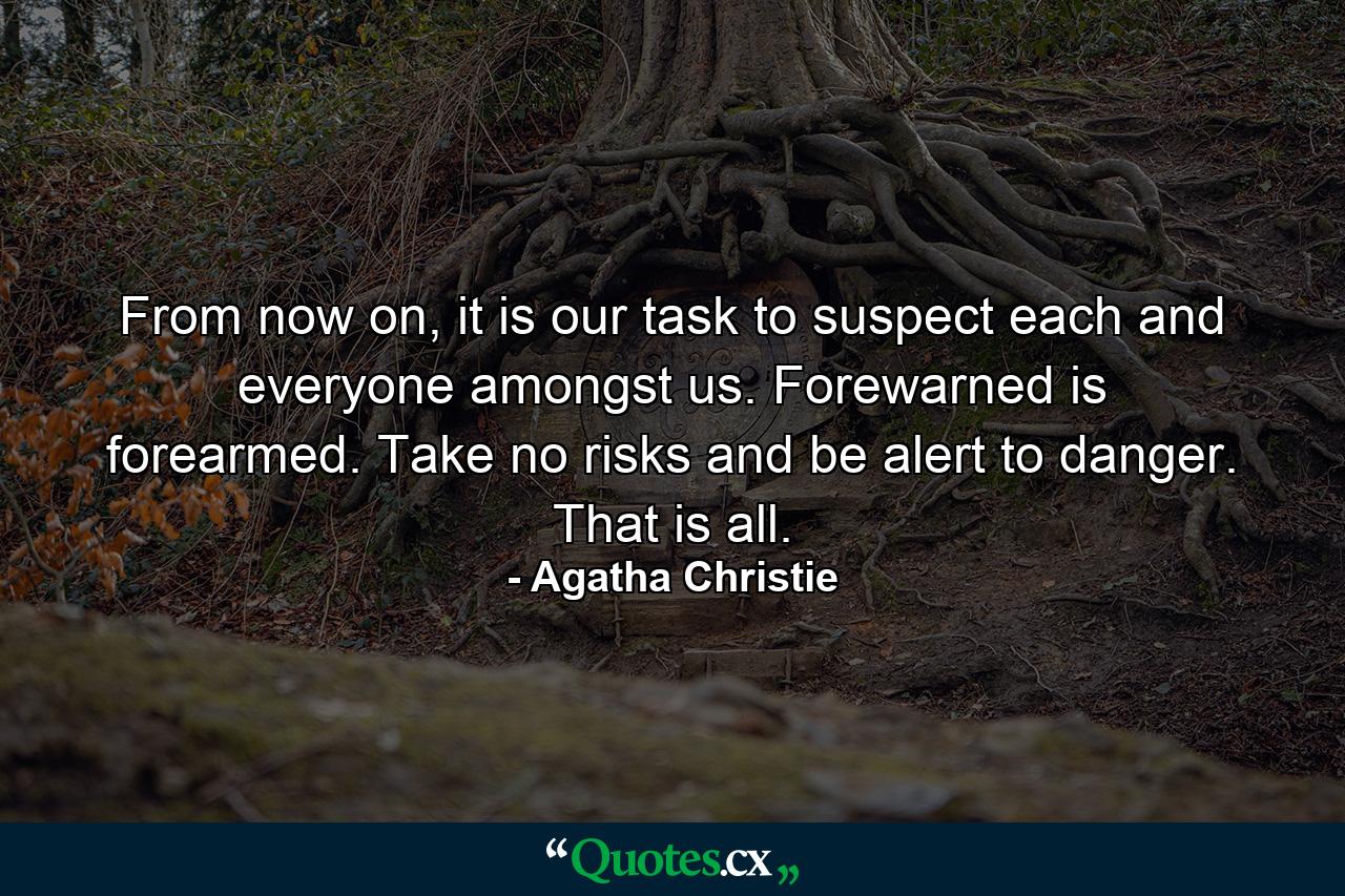 From now on, it is our task to suspect each and everyone amongst us. Forewarned is forearmed. Take no risks and be alert to danger. That is all. - Quote by Agatha Christie