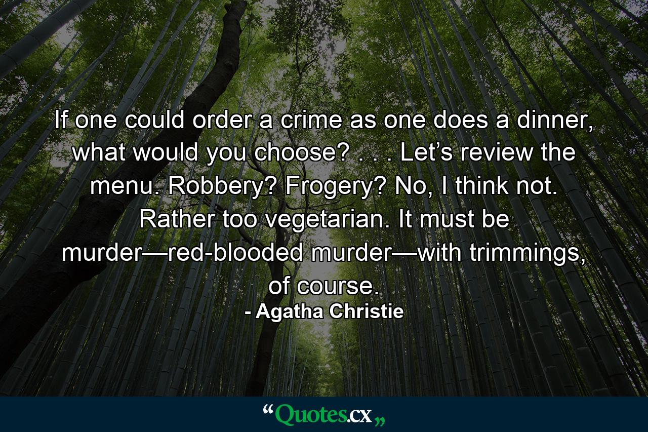 If one could order a crime as one does a dinner, what would you choose? . . . Let’s review the menu. Robbery? Frogery? No, I think not. Rather too vegetarian. It must be murder—red-blooded murder—with trimmings, of course. - Quote by Agatha Christie