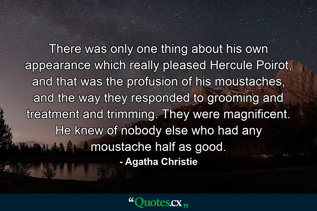 There was only one thing about his own appearance which really pleased Hercule Poirot, and that was the profusion of his moustaches, and the way they responded to grooming and treatment and trimming. They were magnificent. He knew of nobody else who had any moustache half as good. - Quote by Agatha Christie