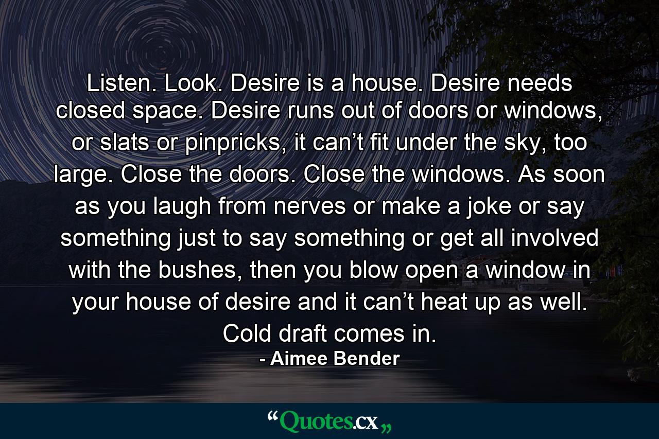 Listen. Look. Desire is a house. Desire needs closed space. Desire runs out of doors or windows, or slats or pinpricks, it can’t fit under the sky, too large. Close the doors. Close the windows. As soon as you laugh from nerves or make a joke or say something just to say something or get all involved with the bushes, then you blow open a window in your house of desire and it can’t heat up as well. Cold draft comes in. - Quote by Aimee Bender