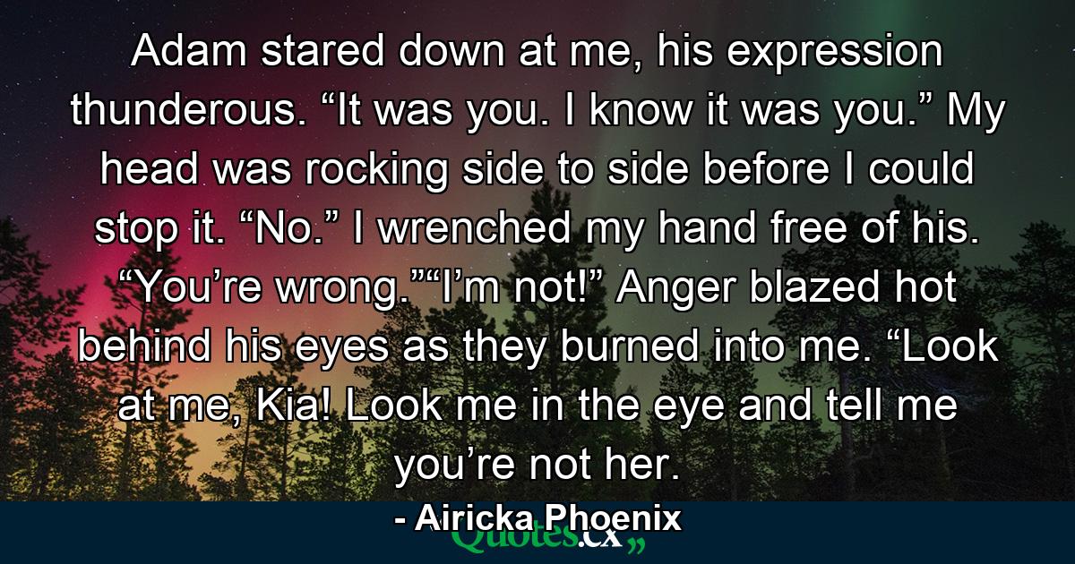 Adam stared down at me, his expression thunderous. “It was you. I know it was you.” My head was rocking side to side before I could stop it. “No.” I wrenched my hand free of his. “You’re wrong.”“I’m not!” Anger blazed hot behind his eyes as they burned into me. “Look at me, Kia! Look me in the eye and tell me you’re not her. - Quote by Airicka Phoenix