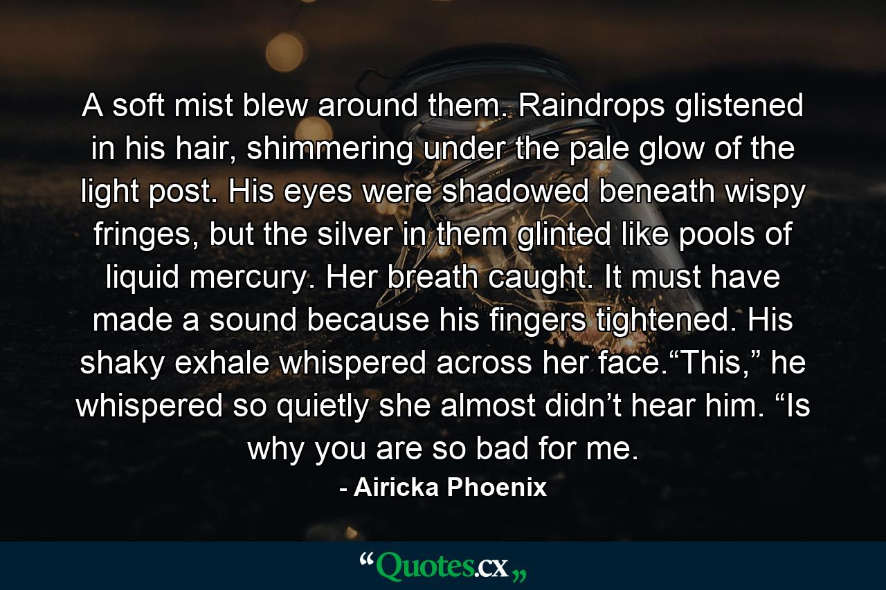 A soft mist blew around them. Raindrops glistened in his hair, shimmering under the pale glow of the light post. His eyes were shadowed beneath wispy fringes, but the silver in them glinted like pools of liquid mercury. Her breath caught. It must have made a sound because his fingers tightened. His shaky exhale whispered across her face.“This,” he whispered so quietly she almost didn’t hear him. “Is why you are so bad for me. - Quote by Airicka Phoenix