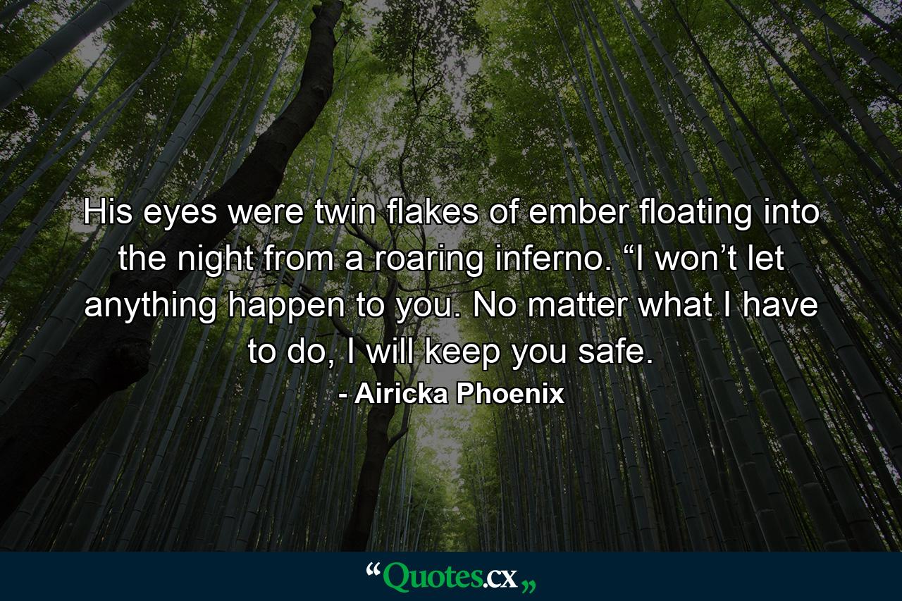 His eyes were twin flakes of ember floating into the night from a roaring inferno. “I won’t let anything happen to you. No matter what I have to do, I will keep you safe. - Quote by Airicka Phoenix