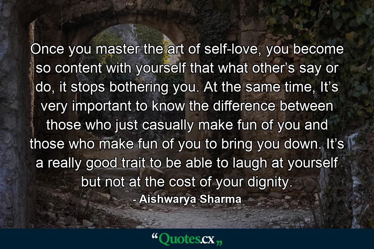 Once you master the art of self-love, you become so content with yourself that what other’s say or do, it stops bothering you. At the same time, It’s very important to know the difference between those who just casually make fun of you and those who make fun of you to bring you down. It’s a really good trait to be able to laugh at yourself but not at the cost of your dignity. - Quote by Aishwarya Sharma