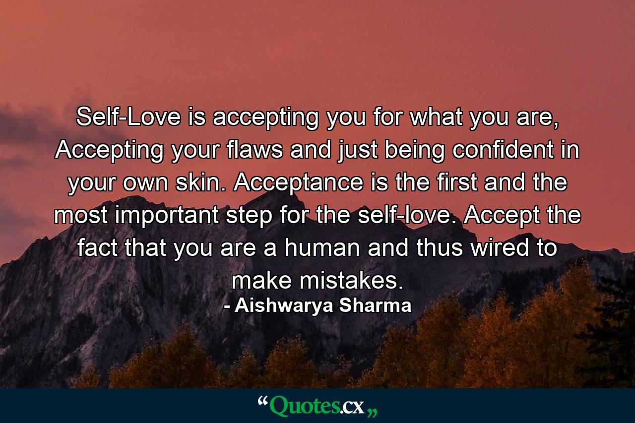 Self-Love is accepting you for what you are, Accepting your flaws and just being confident in your own skin. Acceptance is the first and the most important step for the self-love. Accept the fact that you are a human and thus wired to make mistakes. - Quote by Aishwarya Sharma