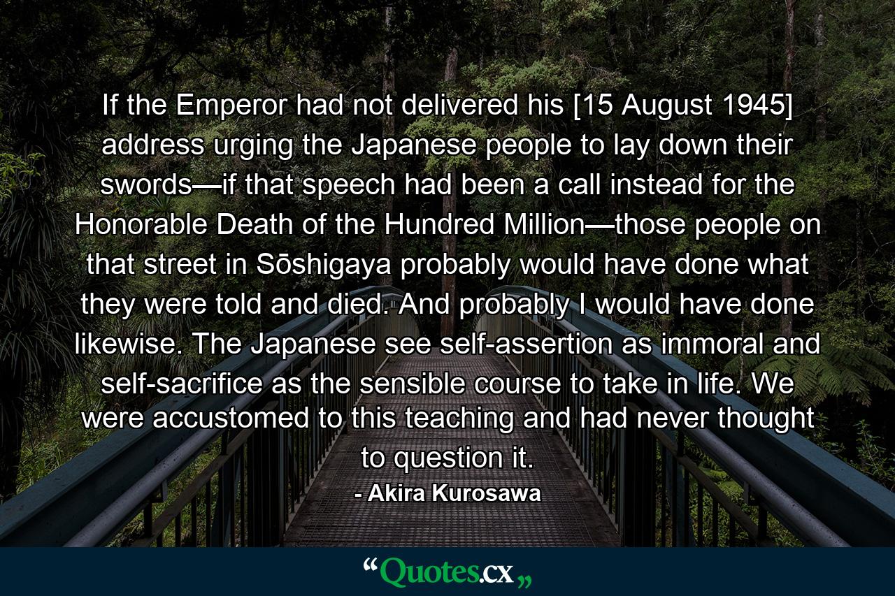 If the Emperor had not delivered his [15 August 1945] address urging the Japanese people to lay down their swords—if that speech had been a call instead for the Honorable Death of the Hundred Million—those people on that street in Sōshigaya probably would have done what they were told and died. And probably I would have done likewise. The Japanese see self-assertion as immoral and self-sacrifice as the sensible course to take in life. We were accustomed to this teaching and had never thought to question it. - Quote by Akira Kurosawa