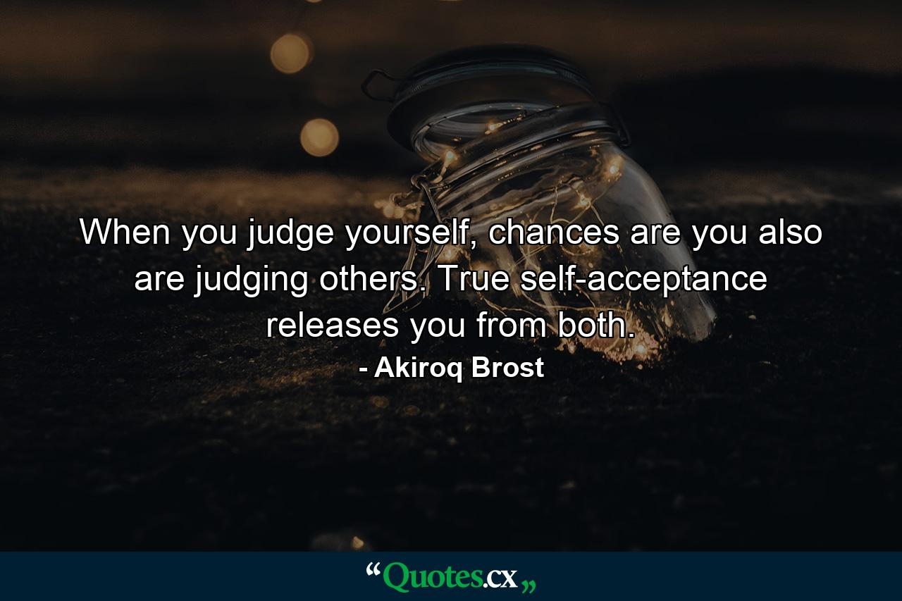 When you judge yourself, chances are you also are judging others. True self-acceptance releases you from both. - Quote by Akiroq Brost