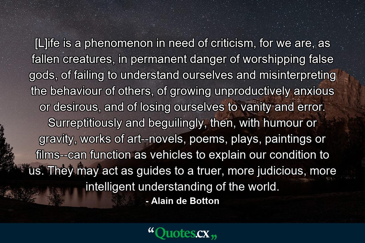 [L]ife is a phenomenon in need of criticism, for we are, as fallen creatures, in permanent danger of worshipping false gods, of failing to understand ourselves and misinterpreting the behaviour of others, of growing unproductively anxious or desirous, and of losing ourselves to vanity and error. Surreptitiously and beguilingly, then, with humour or gravity, works of art--novels, poems, plays, paintings or films--can function as vehicles to explain our condition to us. They may act as guides to a truer, more judicious, more intelligent understanding of the world. - Quote by Alain de Botton