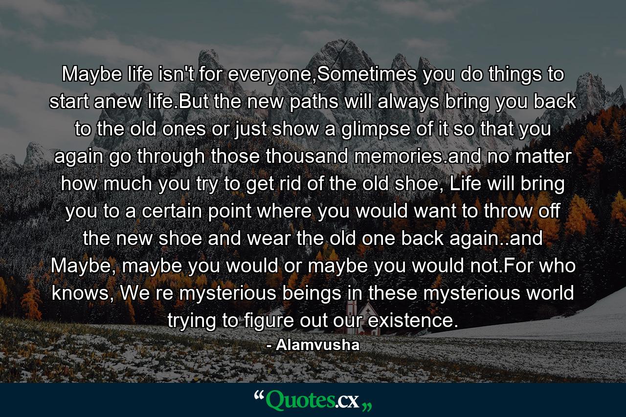 Maybe life isn't for everyone,Sometimes you do things to start anew life.But the new paths will always bring you back to the old ones or just show a glimpse of it so that you again go through those thousand memories.and no matter how much you try to get rid of the old shoe, Life will bring you to a certain point where you would want to throw off the new shoe and wear the old one back again..and Maybe, maybe you would or maybe you would not.For who knows, We re mysterious beings in these mysterious world trying to figure out our existence. - Quote by Alamvusha