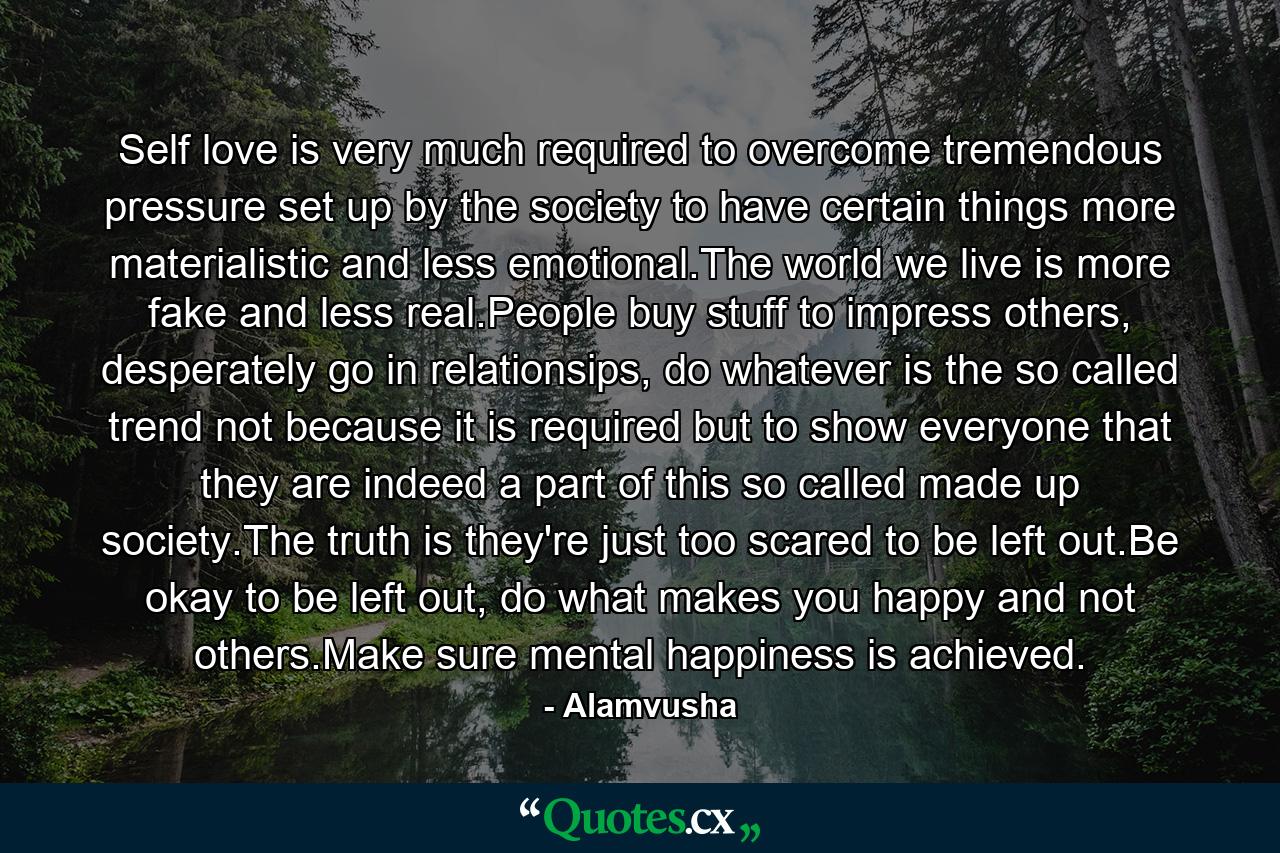 Self love is very much required to overcome tremendous pressure set up by the society to have certain things more materialistic and less emotional.The world we live is more fake and less real.People buy stuff to impress others, desperately go in relationsips, do whatever is the so called trend not because it is required but to show everyone that they are indeed a part of this so called made up society.The truth is they're just too scared to be left out.Be okay to be left out, do what makes you happy and not others.Make sure mental happiness is achieved. - Quote by Alamvusha