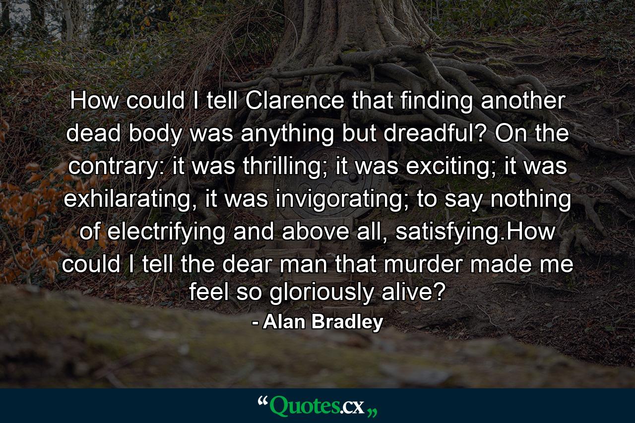 How could I tell Clarence that finding another dead body was anything but dreadful? On the contrary: it was thrilling; it was exciting; it was exhilarating, it was invigorating; to say nothing of electrifying and above all, satisfying.How could I tell the dear man that murder made me feel so gloriously alive? - Quote by Alan Bradley