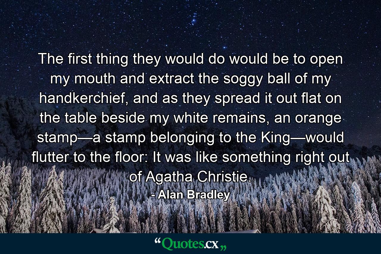 The first thing they would do would be to open my mouth and extract the soggy ball of my handkerchief, and as they spread it out flat on the table beside my white remains, an orange stamp—a stamp belonging to the King—would flutter to the floor: It was like something right out of Agatha Christie. - Quote by Alan Bradley