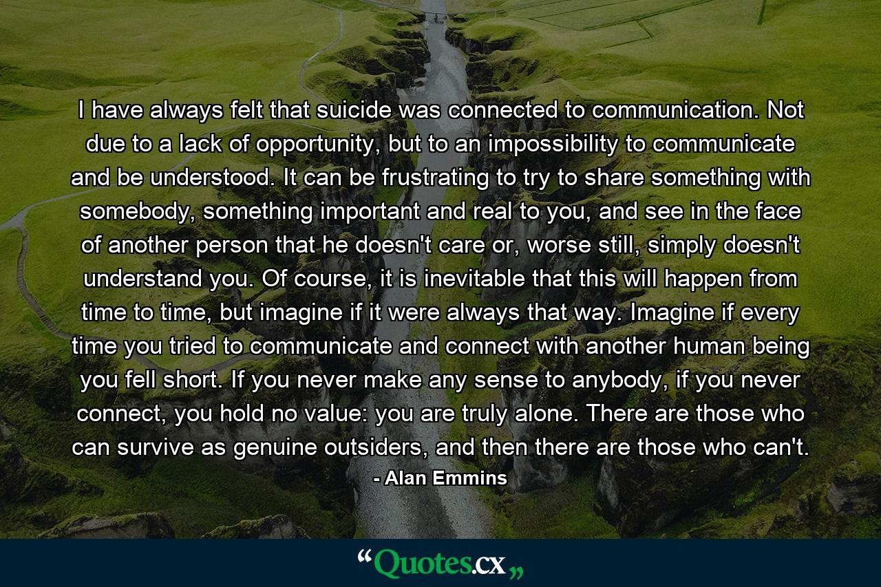 I have always felt that suicide was connected to communication. Not due to a lack of opportunity, but to an impossibility to communicate and be understood. It can be frustrating to try to share something with somebody, something important and real to you, and see in the face of another person that he doesn't care or, worse still, simply doesn't understand you. Of course, it is inevitable that this will happen from time to time, but imagine if it were always that way. Imagine if every time you tried to communicate and connect with another human being you fell short. If you never make any sense to anybody, if you never connect, you hold no value: you are truly alone. There are those who can survive as genuine outsiders, and then there are those who can't. - Quote by Alan Emmins