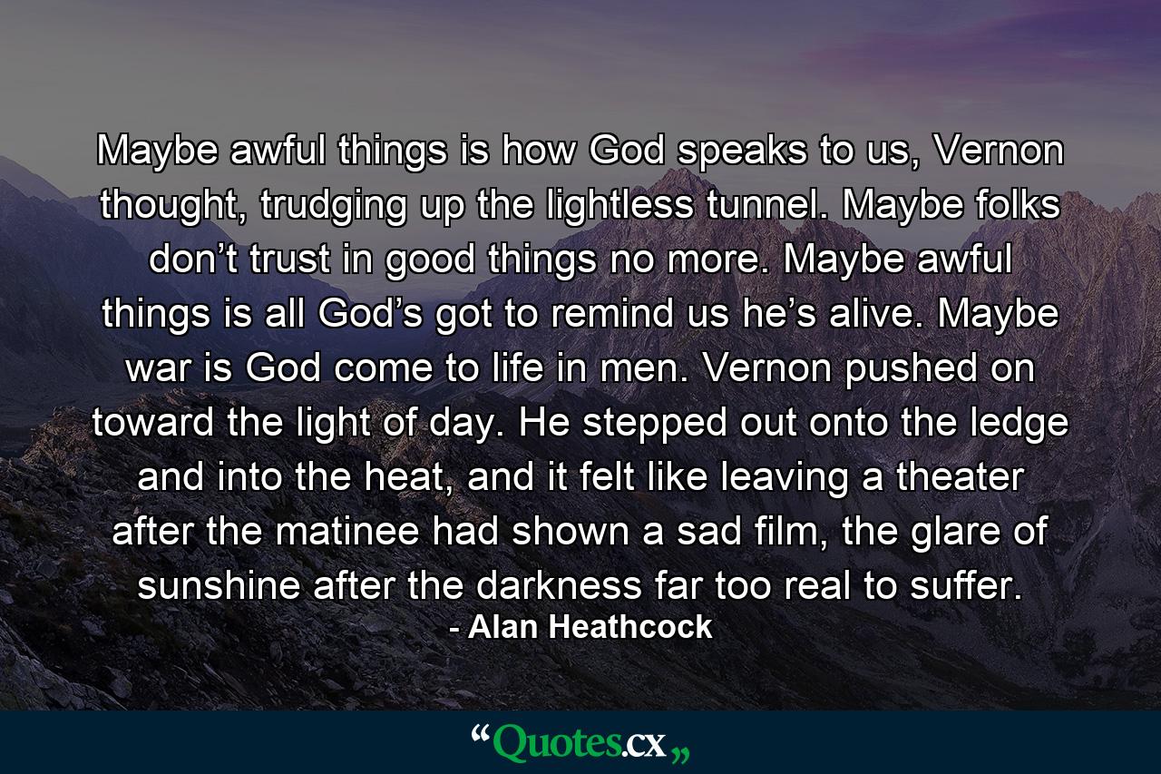 Maybe awful things is how God speaks to us, Vernon thought, trudging up the lightless tunnel. Maybe folks don’t trust in good things no more. Maybe awful things is all God’s got to remind us he’s alive. Maybe war is God come to life in men. Vernon pushed on toward the light of day. He stepped out onto the ledge and into the heat, and it felt like leaving a theater after the matinee had shown a sad film, the glare of sunshine after the darkness far too real to suffer. - Quote by Alan Heathcock