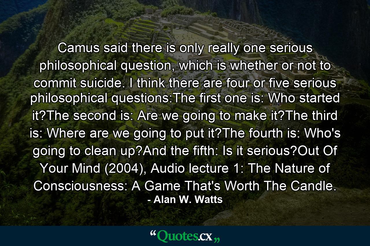 Camus said there is only really one serious philosophical question, which is whether or not to commit suicide. I think there are four or five serious philosophical questions:The first one is: Who started it?The second is: Are we going to make it?The third is: Where are we going to put it?The fourth is: Who's going to clean up?And the fifth: Is it serious?Out Of Your Mind (2004), Audio lecture 1: The Nature of Consciousness: A Game That's Worth The Candle. - Quote by Alan W. Watts