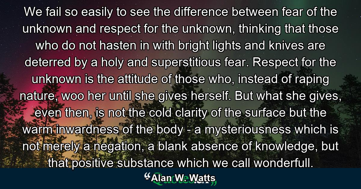 We fail so easily to see the difference between fear of the unknown and respect for the unknown, thinking that those who do not hasten in with bright lights and knives are deterred by a holy and superstitious fear. Respect for the unknown is the attitude of those who, instead of raping nature, woo her until she gives herself. But what she gives, even then, is not the cold clarity of the surface but the warm inwardness of the body - a mysteriousness which is not merely a negation, a blank absence of knowledge, but that positive substance which we call wonderfull. - Quote by Alan W. Watts