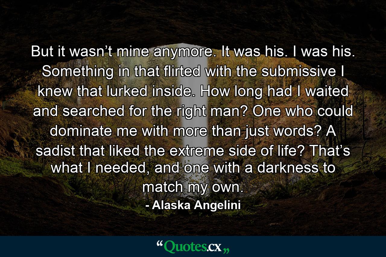 But it wasn’t mine anymore. It was his. I was his. Something in that flirted with the submissive I knew that lurked inside. How long had I waited and searched for the right man? One who could dominate me with more than just words? A sadist that liked the extreme side of life? That’s what I needed, and one with a darkness to match my own. - Quote by Alaska Angelini