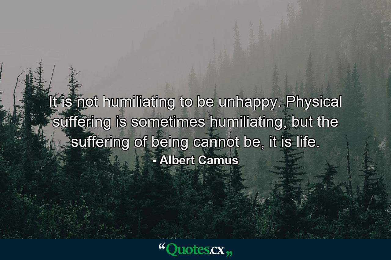 It is not humiliating to be unhappy. Physical suffering is sometimes humiliating, but the suffering of being cannot be, it is life. - Quote by Albert Camus