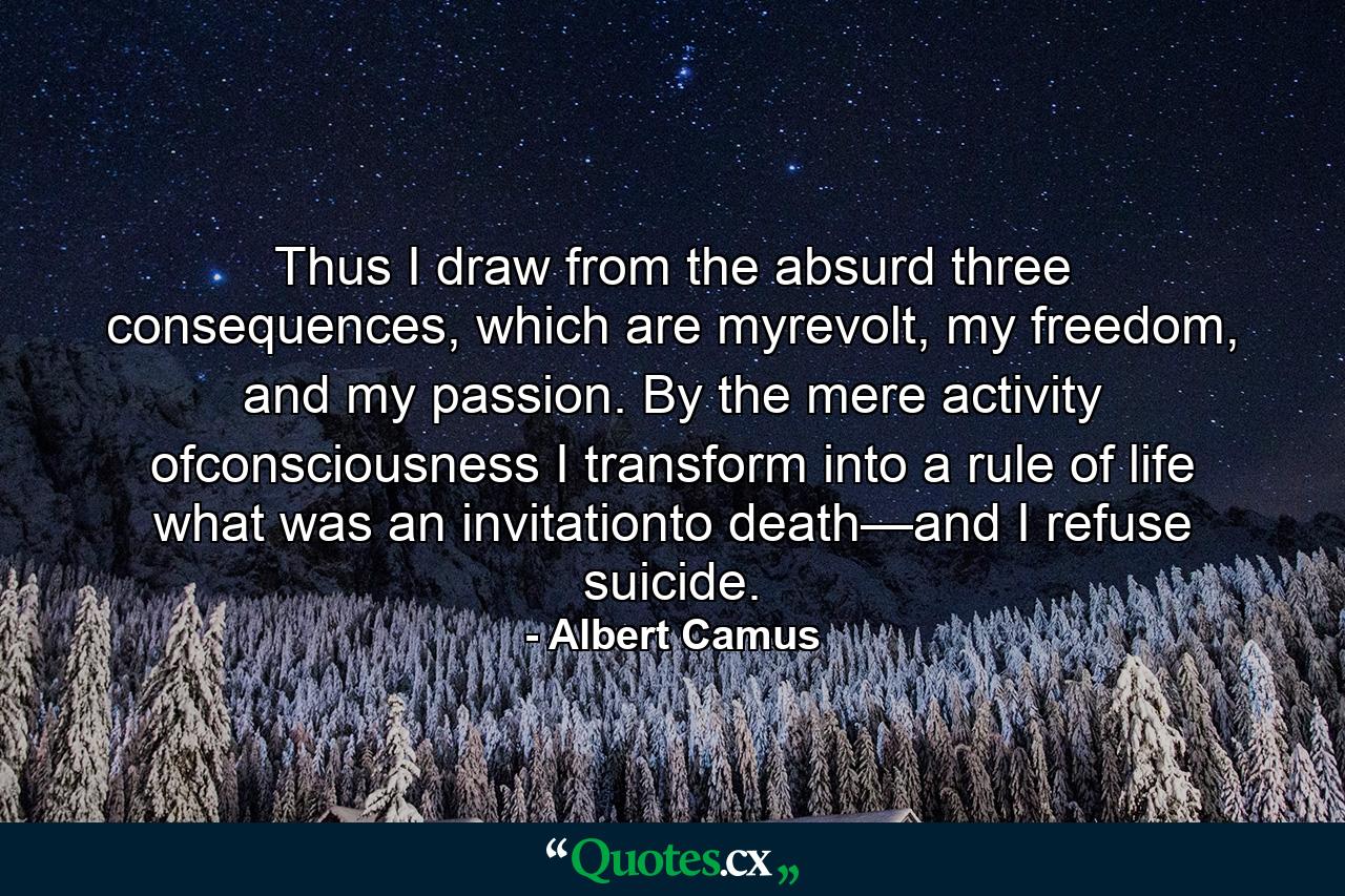 Thus I draw from the absurd three consequences, which are myrevolt, my freedom, and my passion. By the mere activity ofconsciousness I transform into a rule of life what was an invitationto death—and I refuse suicide. - Quote by Albert Camus