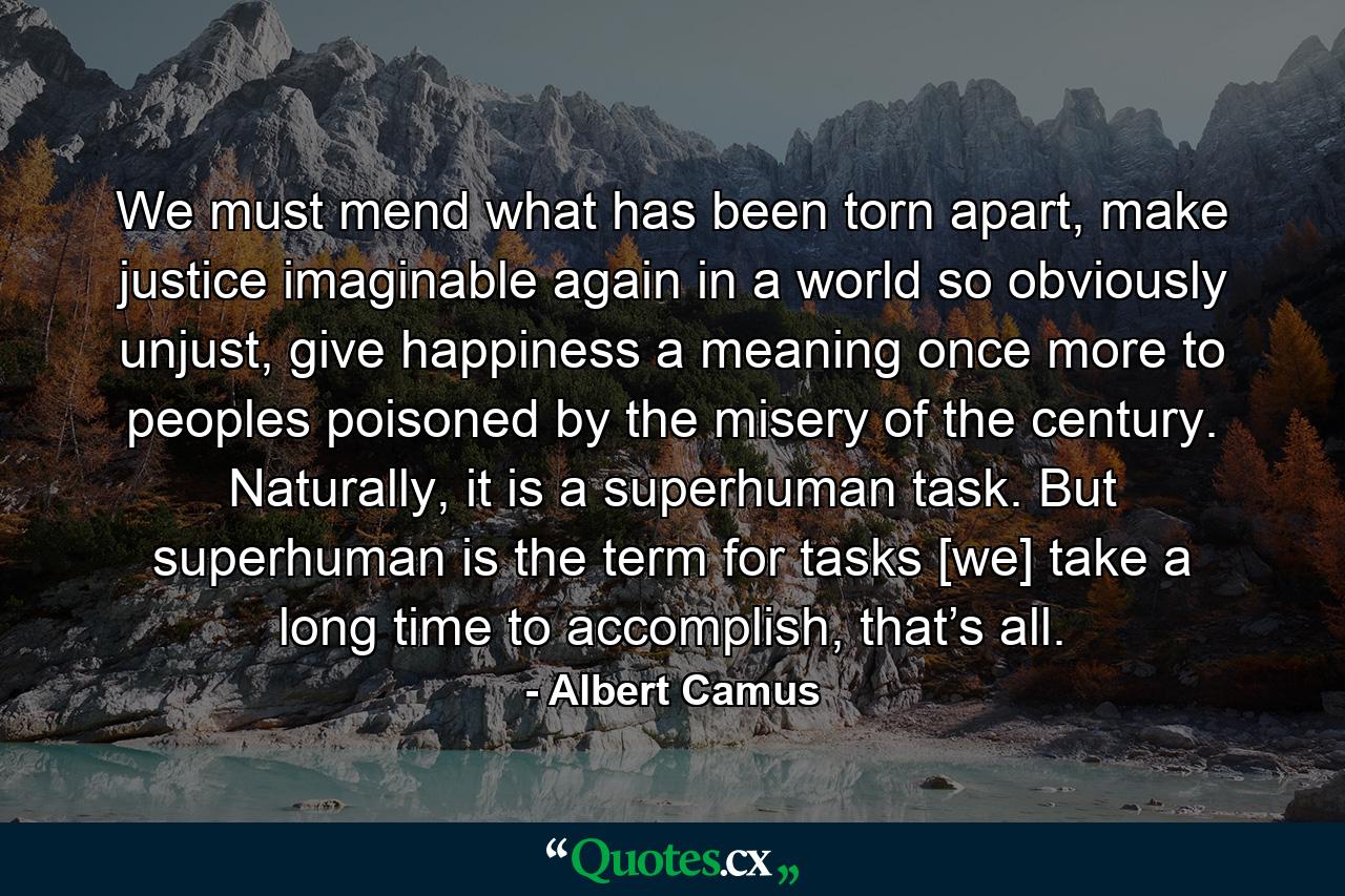 We must mend what has been torn apart, make justice imaginable again in a world so obviously unjust, give happiness a meaning once more to peoples poisoned by the misery of the century. Naturally, it is a superhuman task. But superhuman is the term for tasks [we] take a long time to accomplish, that’s all. - Quote by Albert Camus