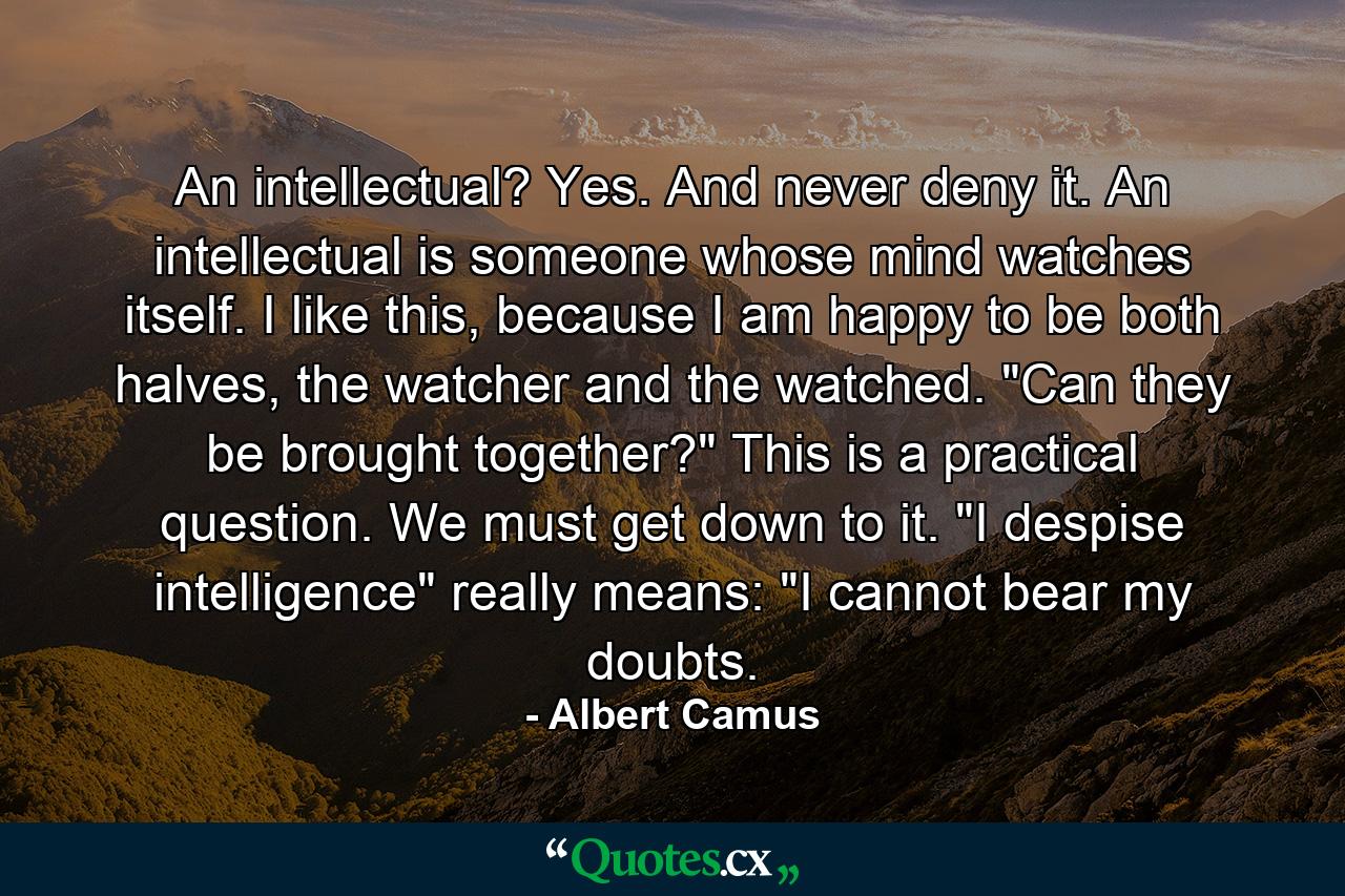 An intellectual? Yes. And never deny it. An intellectual is someone whose mind watches itself. I like this, because I am happy to be both halves, the watcher and the watched. 