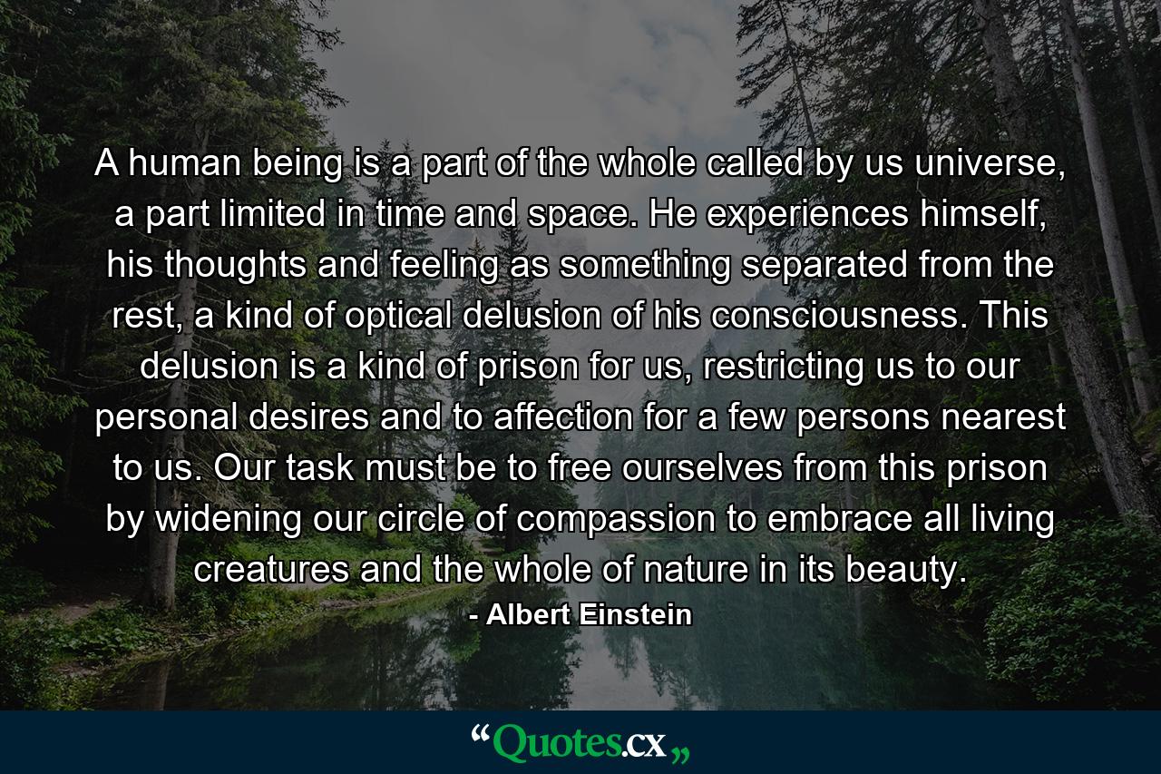 A human being is a part of the whole called by us universe, a part limited in time and space. He experiences himself, his thoughts and feeling as something separated from the rest, a kind of optical delusion of his consciousness. This delusion is a kind of prison for us, restricting us to our personal desires and to affection for a few persons nearest to us. Our task must be to free ourselves from this prison by widening our circle of compassion to embrace all living creatures and the whole of nature in its beauty. - Quote by Albert Einstein