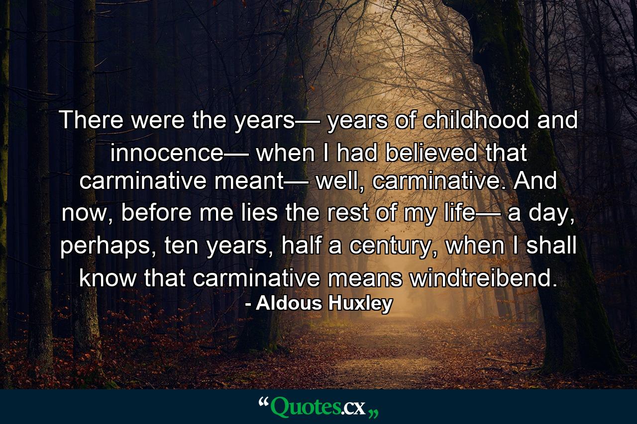 There were the years— years of childhood and innocence— when I had believed that carminative meant— well, carminative. And now, before me lies the rest of my life— a day, perhaps, ten years, half a century, when I shall know that carminative means windtreibend. - Quote by Aldous Huxley