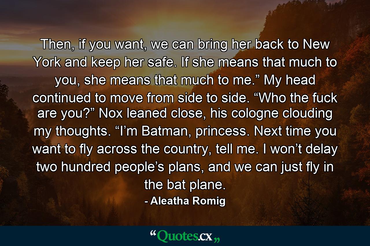 Then, if you want, we can bring her back to New York and keep her safe. If she means that much to you, she means that much to me.” My head continued to move from side to side. “Who the fuck are you?” Nox leaned close, his cologne clouding my thoughts. “I’m Batman, princess. Next time you want to fly across the country, tell me. I won’t delay two hundred people’s plans, and we can just fly in the bat plane. - Quote by Aleatha Romig