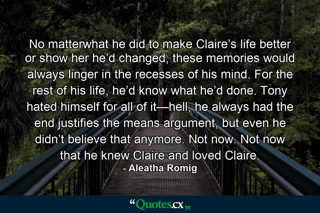 No matterwhat he did to make Claire’s life better or show her he’d changed, these memories would always linger in the recesses of his mind. For the rest of his life, he’d know what he’d done. Tony hated himself for all of it—hell, he always had the end justifies the means argument, but even he didn’t believe that anymore. Not now. Not now that he knew Claire and loved Claire. - Quote by Aleatha Romig