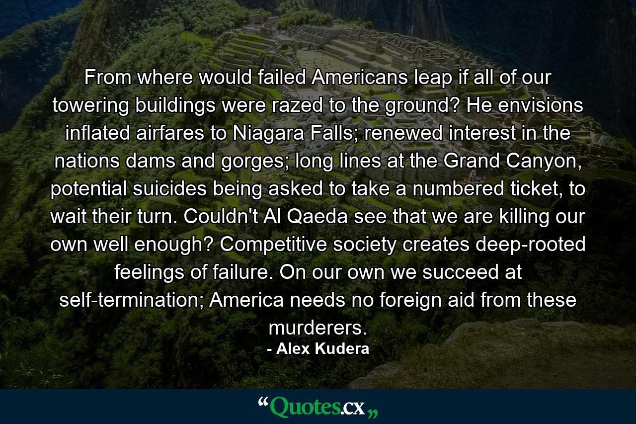 From where would failed Americans leap if all of our towering buildings were razed to the ground? He envisions inflated airfares to Niagara Falls; renewed interest in the nations dams and gorges; long lines at the Grand Canyon, potential suicides being asked to take a numbered ticket, to wait their turn. Couldn't Al Qaeda see that we are killing our own well enough? Competitive society creates deep-rooted feelings of failure. On our own we succeed at self-termination; America needs no foreign aid from these murderers. - Quote by Alex Kudera