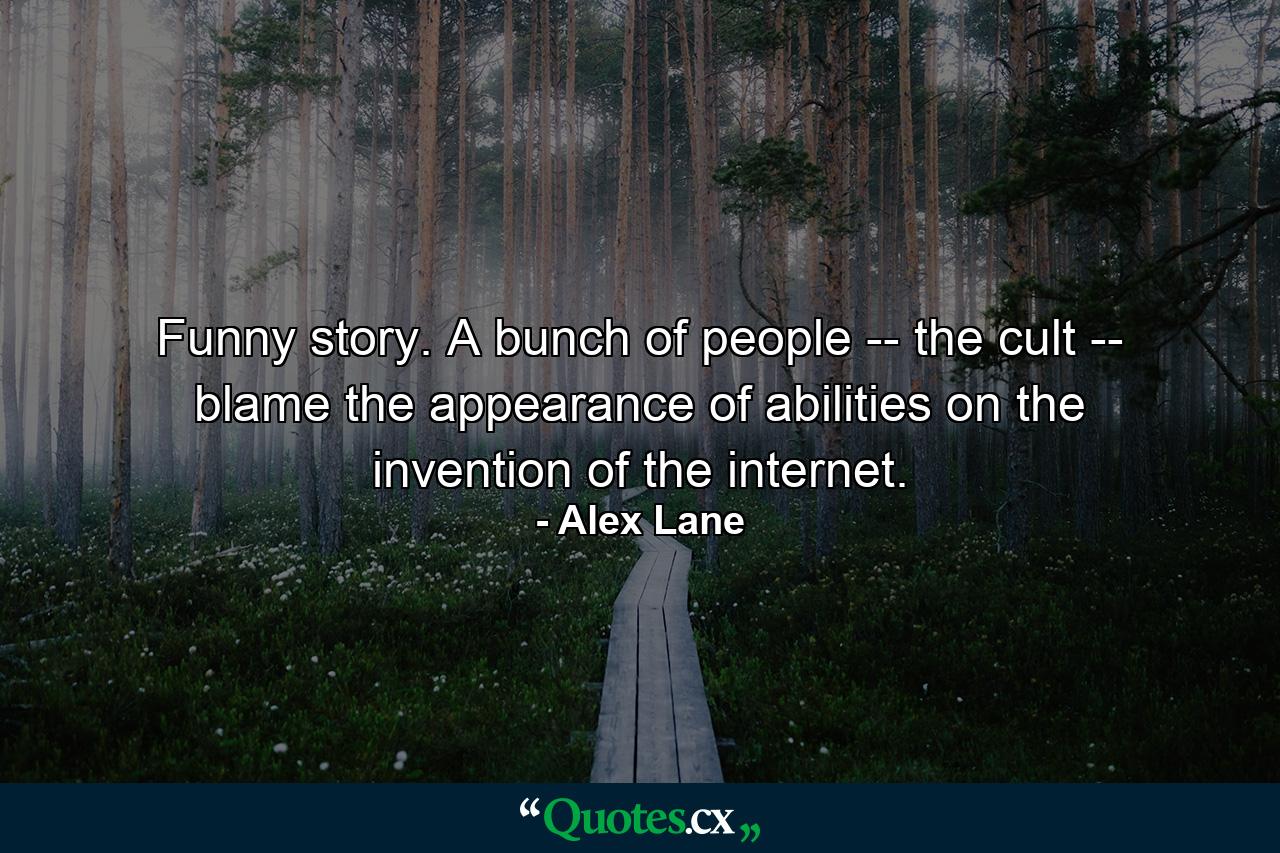 Funny story. A bunch of people -- the cult -- blame the appearance of abilities on the invention of the internet. - Quote by Alex Lane